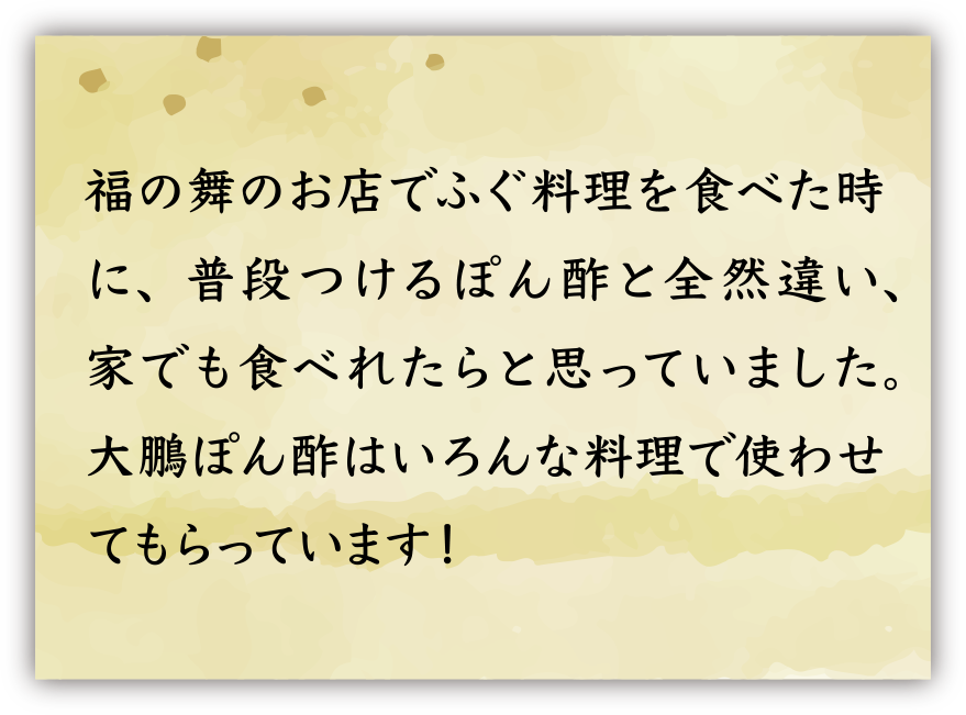 福の舞のお店でふぐ料理を食べた時に、普段つけるぽん酢と全然違い、家でも食べれたらと思っていました。大鵬ぽん酢はいろんな料理で使わせてもらっています！