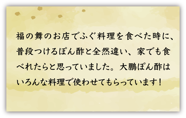 福の舞のお店でふぐ料理を食べた時に、普段つけるぽん酢と全然違い、家でも食べれたらと思っていました。大鵬ぽん酢はいろんな料理で使わせてもらっています！