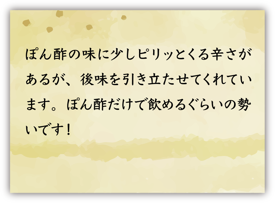 ぽん酢の味に少しピリッとくる辛さがあるが、後味を引き立たせてくれています。ぽん酢だけで飲めるぐらいの勢いです！