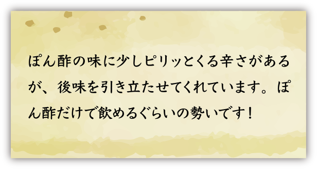 ぽん酢の味に少しピリッとくる辛さがあるが、後味を引き立たせてくれています。ぽん酢だけで飲めるぐらいの勢いです！